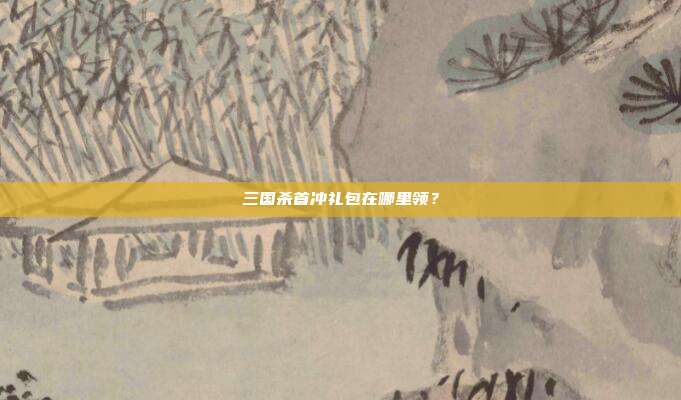 三国杀首冲礼包在哪里领?