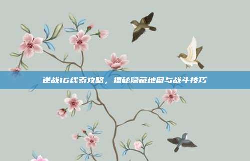 逆战16线索攻略,揭秘隐藏地图与战斗技巧