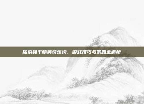 探索和平精英快乐榜,游戏技巧与策略全解析