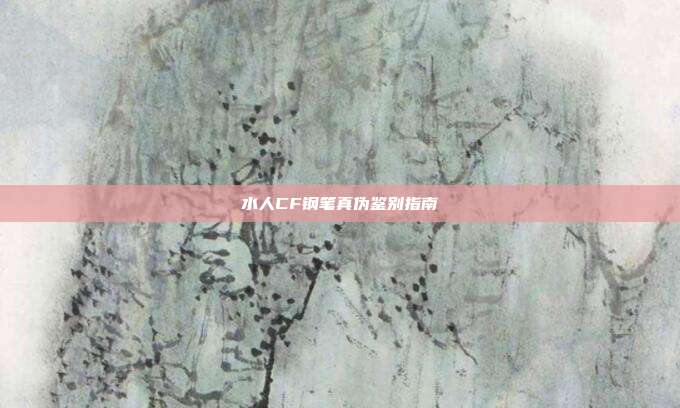 水人CF钢笔真伪鉴别指南