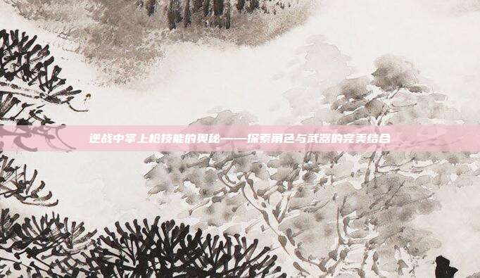 逆战中掌上枪技能的奥秘——探索角色与武器的完美结合