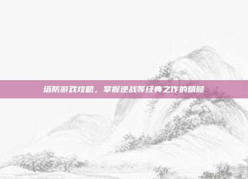 塔防游戏攻略,掌握逆战等经典之作的精髓