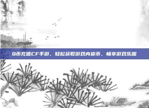 Q币充值CF手游,轻松获取游戏内货币,畅享游戏乐趣