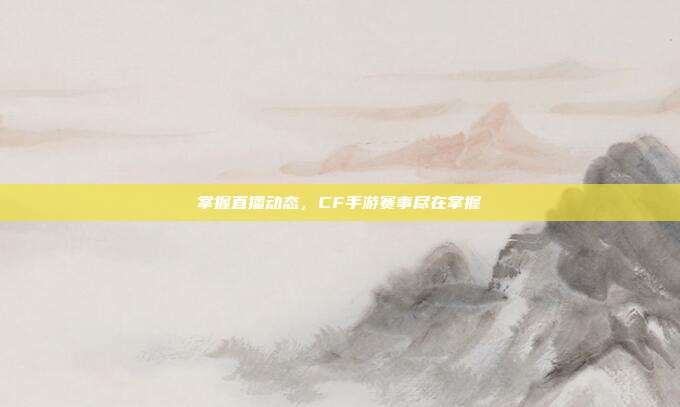 掌握直播动态,CF手游赛事尽在掌握