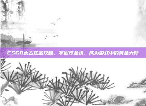 CSGO太古炼金攻略,掌握炼金术,成为游戏中的黄金大师