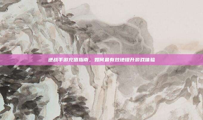 逆战手游充值指南，如何最有效地提升游戏体验