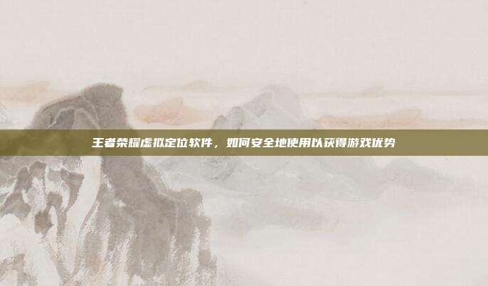 王者荣耀虚拟定位软件,如何安全地使用以获得游戏优势