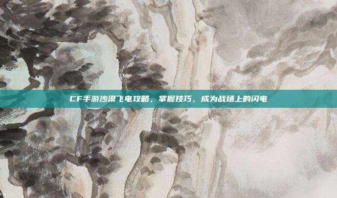 CF手游沙漠飞电攻略,掌握技巧,成为战场上的闪电