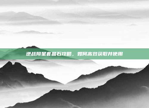 逆战陨星套晶石攻略，如何高效获取并使用