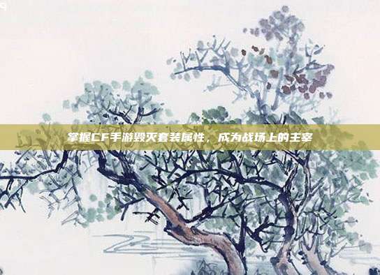 掌握CF手游毁灭套装属性,成为战场上的主宰