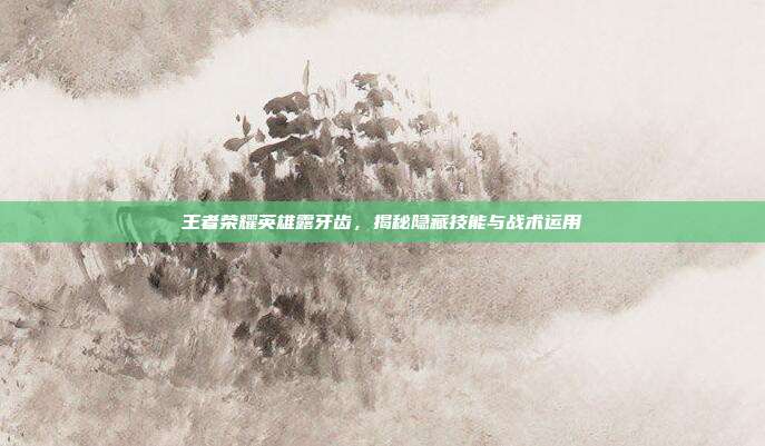 王者荣耀英雄露牙齿，揭秘隐藏技能与战术运用