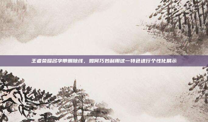 王者荣耀名字带删除线,如何巧妙利用这一特色进行个性化展示
