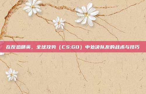 在反恐精英,全球攻势(CS:GO)中处决队友的战术与技巧