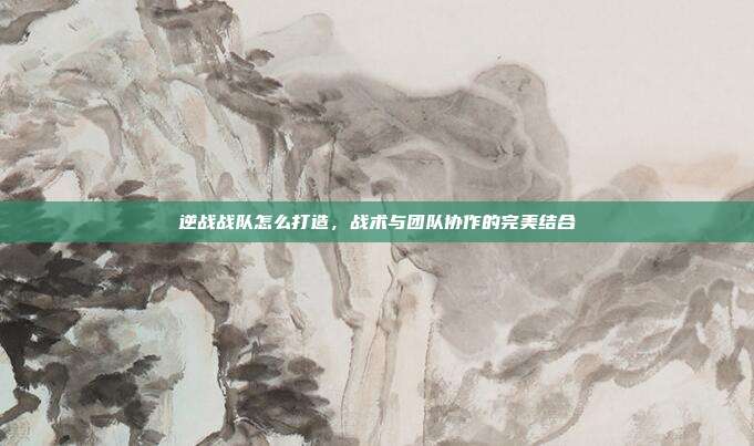 逆战战队怎么打造,战术与团队协作的完美结合