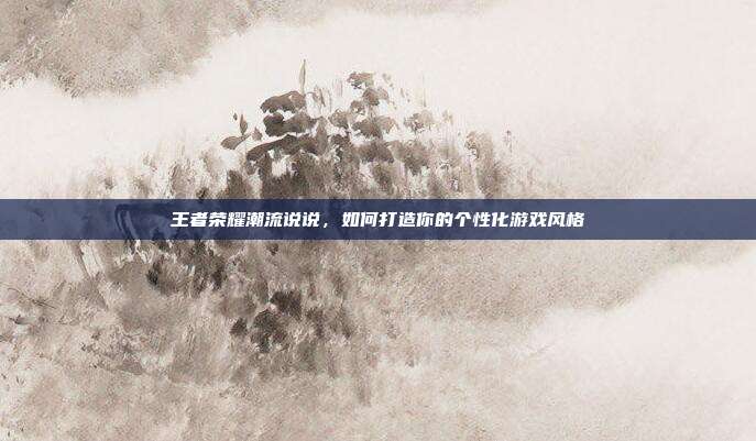 王者荣耀潮流说说,如何打造你的个性化游戏风格