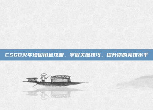 CSGO火车地图角色攻略,掌握关键技巧,提升你的竞技水平