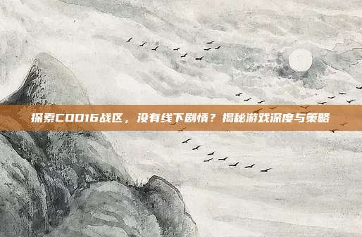 探索COD16战区,没有线下剧情?揭秘游戏深度与策略