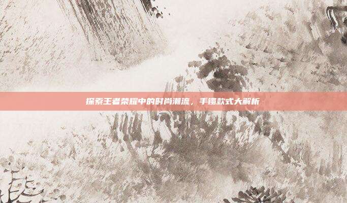 探索王者荣耀中的时尚潮流,手镯款式大解析