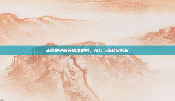 主播和平精英落地瞬间,技巧与策略全解析