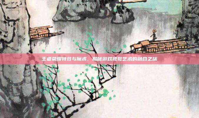 王者荣耀特效与魔术,揭秘游戏视觉艺术的融合之旅
