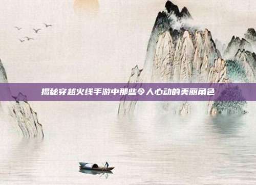 揭秘穿越火线手游中那些令人心动的美丽角色