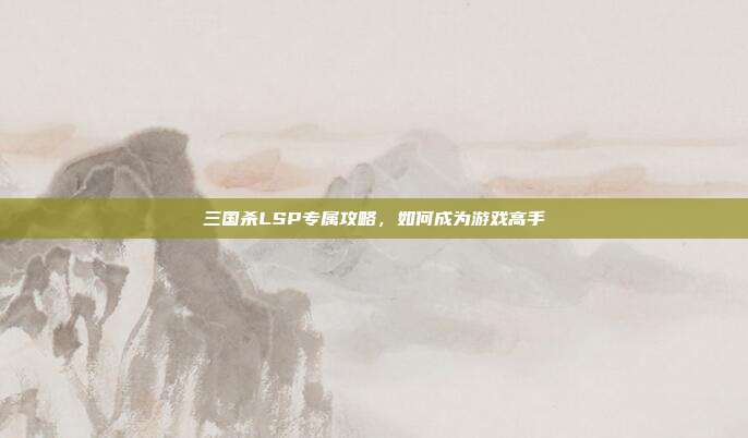 三国杀LSP专属攻略,如何成为游戏高手