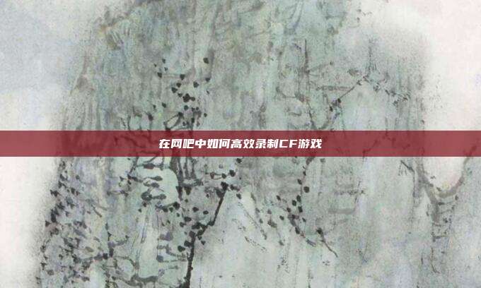 在网吧中如何高效录制CF游戏
