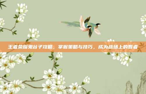 王者荣耀鬼谷子攻略,掌握策略与技巧,成为战场上的智者