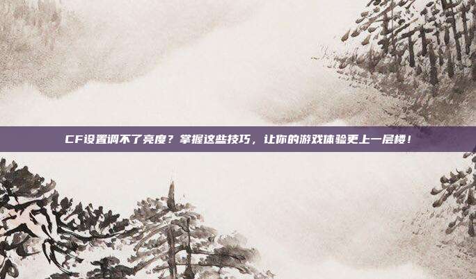 CF设置调不了亮度?掌握这些技巧,让你的游戏体验更上一层楼!