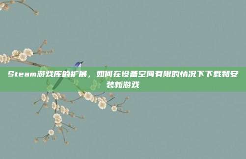 Steam游戏库的扩展,如何在设备空间有限的情况下下载和安装新游戏