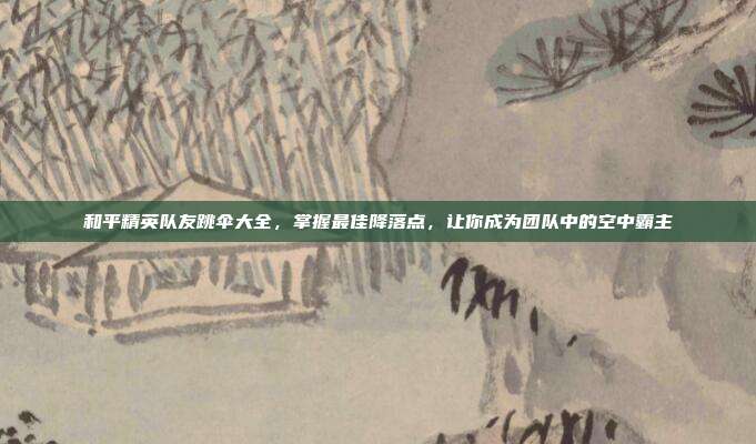 和平精英队友跳伞大全,掌握最佳降落点,让你成为团队中的空中霸主