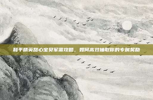 和平精英甜心宝贝军需攻略,如何高效抽取你的专属奖励