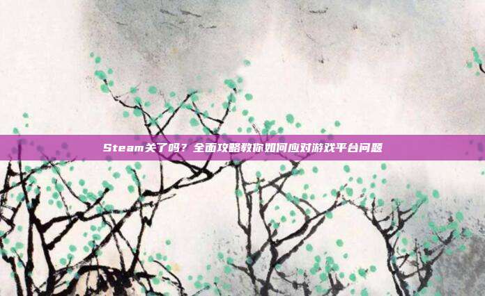 Steam关了吗?全面攻略教你如何应对游戏平台问题