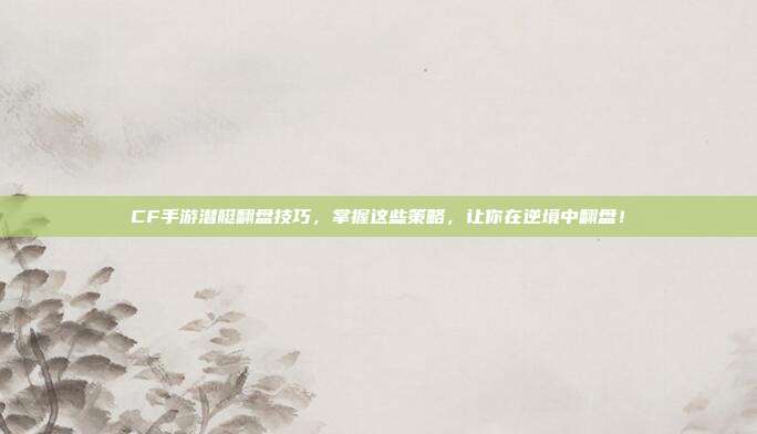 CF手游潜艇翻盘技巧,掌握这些策略,让你在逆境中翻盘!