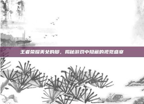 王者荣耀美女的脚,揭秘游戏中隐藏的视觉盛宴