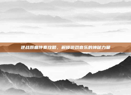 逆战原曲伴奏攻略,解锁游戏音乐的神秘力量