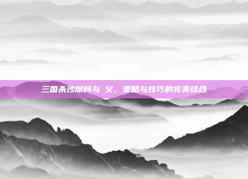 三国杀沙摩柯与麹义,策略与技巧的完美结合