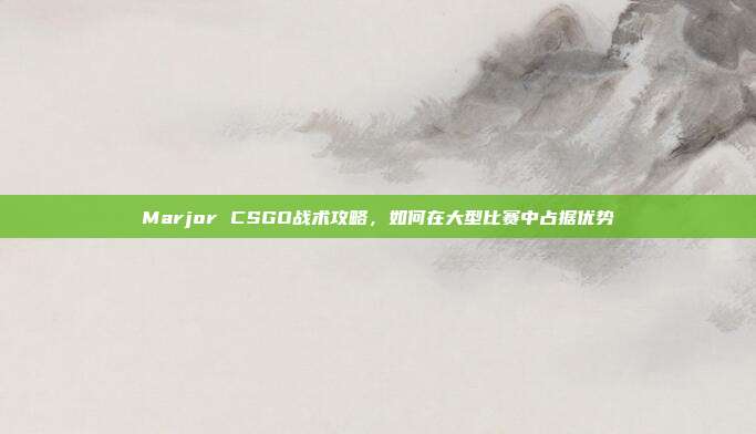 Marjor CSGO战术攻略,如何在大型比赛中占据优势