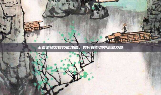 王者荣耀发育技能攻略,如何在游戏中高效发育