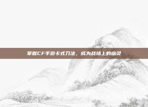 掌握CF手游卡式刀法,成为战场上的幽灵