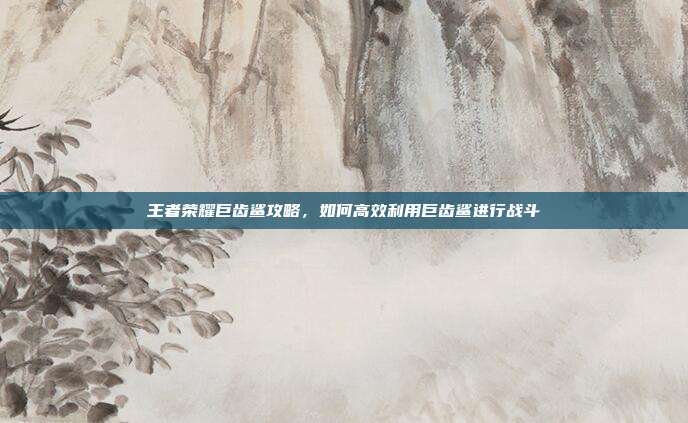王者荣耀巨齿鲨攻略,如何高效利用巨齿鲨进行战斗