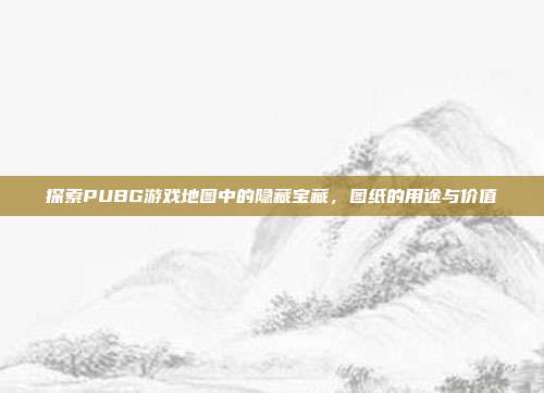 探索PUBG游戏地图中的隐藏宝藏,图纸的用途与价值