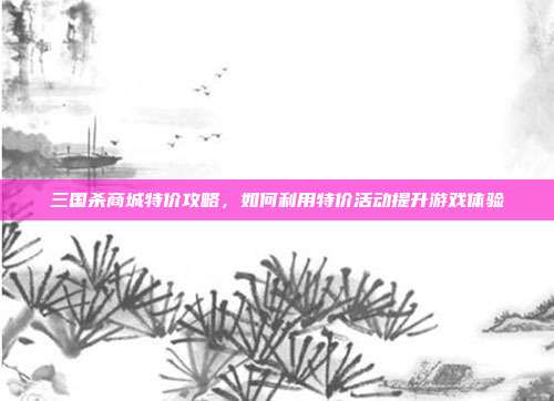 三国杀商城特价攻略,如何利用特价活动提升游戏体验