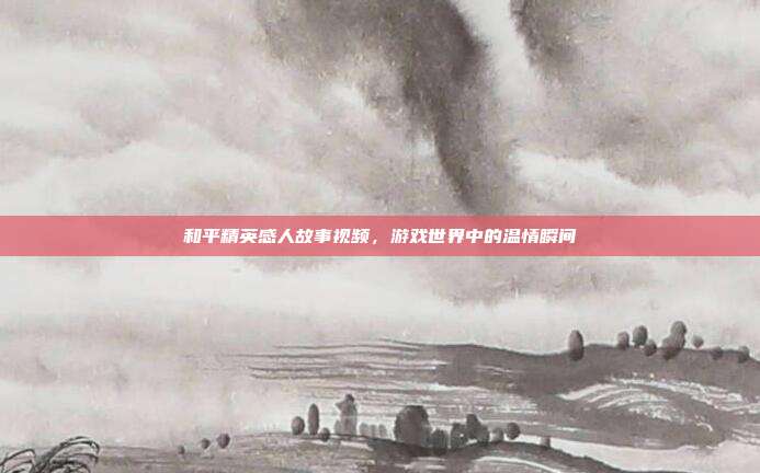 和平精英感人故事视频,游戏世界中的温情瞬间