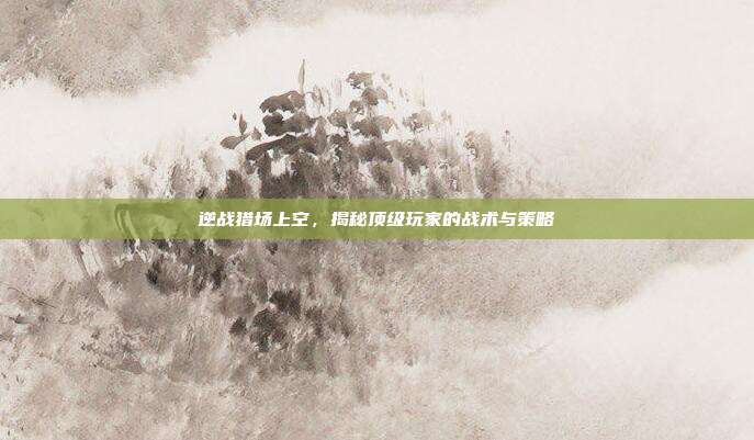 逆战猎场上空，揭秘顶级玩家的战术与策略