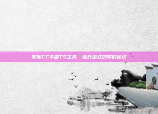 掌握CF手游TS工具,提升游戏效率的秘诀