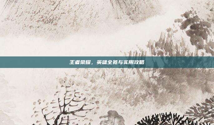 王者荣耀,英雄全览与实用攻略