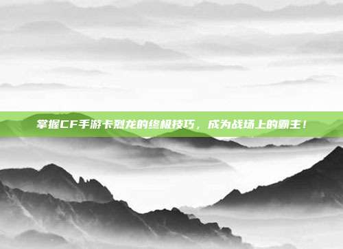 掌握CF手游卡烈龙的终极技巧,成为战场上的霸主!