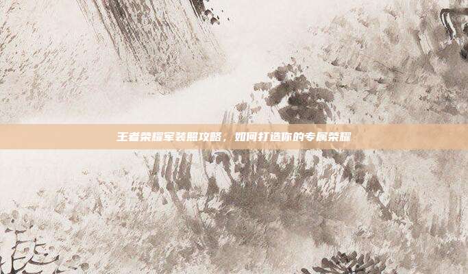 王者荣耀军装照攻略,如何打造你的专属荣耀