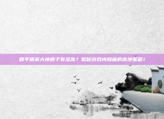和平精英大神房子有多高?揭秘游戏内隐藏的高地策略!
